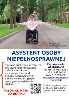 Powiększ zdjęcie: Opis alternatywny plakatu dotyczącego nauki w zawodzie asystent osoby niepełnosprawnej: zdjęcie w górnej części plakatu przedstawi dziewczynę stojącą za plecami chłopaka siedzącego na wózku inwalidzkim. Chłopak ma rozłożone i wyprostowane ramiona, ujęcie w uliczce asfaltowej, po obu stronach w tle ogromne drzewa. W prawym dolnym rogu logo Wielkopolskiego Samorządowego Centrum Szkolenia Zawodowego i Ustawicznego Nr 2 w Poznaniu. Pod zdjęciem widnieje napis: Asystent Osoby Niepełnosprawnej. Poniżej po stronie lewej napisano: placówka publiczna z internatem, atrakcyjne formy kształcenia, doświadczona kadra (nauczyciele i praktycy), bez ograniczeń wiekowych, bez egzaminów wstępnych, wymagane wykształcenie średnie. Pod tekstem napis: Nabór od maja do sierpnia. Obok napisu znajduje się kod QR do strony internetowej kolegium oraz tekst: nauka bezpłatna – 1 rok, dziennie lub zaocznie, praca gwarantowana. Po stronie prawej: Zapraszamy do WSCKZiU Nr 2, Poznań, ul. Mostowa 6, tel. 61 852 96 25, kom. 516 059 408, e-mail: sekretariat@wsck.pl, www.wsck.pl.