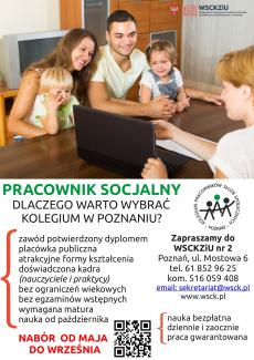 Powiększ zdjęcie: zdjęcie w górnej części plakatu przedstawia mamę, tatę, córeczkę i synka siedzących przy stole z dziećmi na kolanach oraz pracowniczkę socjalną naprzeciw rodziny. Wskazuje ona informację na laptopie. W prawym górnym rogu zdjęcia widnieje logo Wielkopolskiego Samorządowego Centrum Szkolenia Zawodowego i Ustawicznego Nr 2 w Poznaniu. Pod zdjęciem widnieje napis: Pracownik socjalny, dlaczego warto wybrać Kolegium w Poznaniu? Obok zamieszczono logo Kolegium Pracowników Służb Społecznych Poznań. Poniżej po stronie lewej napisano: zawód potwierdzony dyplomem, placówka publiczna, atrakcyjne formy kształcenia, doświadczona kadra (nauczyciele i praktycy), bez ograniczeń wiekowych, bez egzaminów wstępnych, wymagana matura, nauka od października. Pod tekstem napis: Nabór od maja do września. Obok napisu znajduje się kod QR do strony internetowej kolegium oraz tekst: nauka bezpłatna, dziennie i zaocznie, praca gwarantowana. Po stronie prawej napis: Zapraszamy do WSCKZiU Nr 2, Poznań, ul. Mostowa 6, tel. 61 852 96 25, kom. 516 059 408, e-mail: sekretariat@wsck.pl, www.wsck.pl